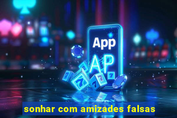 sonhar com amizades falsas